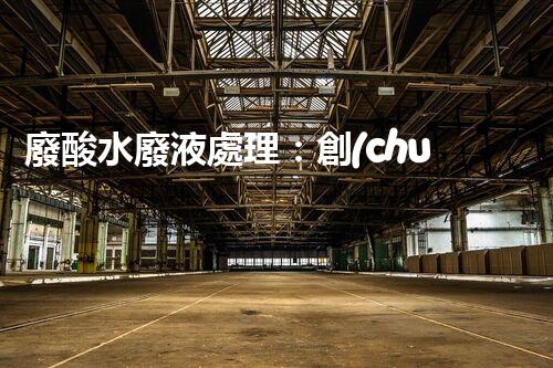廢酸水廢液處理：創(chuàng)新技術(shù)解決環(huán)境之困！